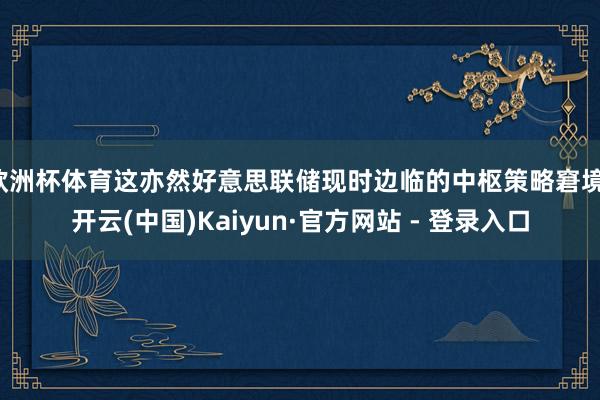 欧洲杯体育这亦然好意思联储现时边临的中枢策略窘境-开云(中国)Kaiyun·官方网站 - 登录入口