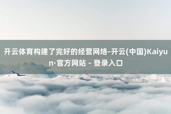 开云体育构建了完好的经营网络-开云(中国)Kaiyun·官方网站 - 登录入口