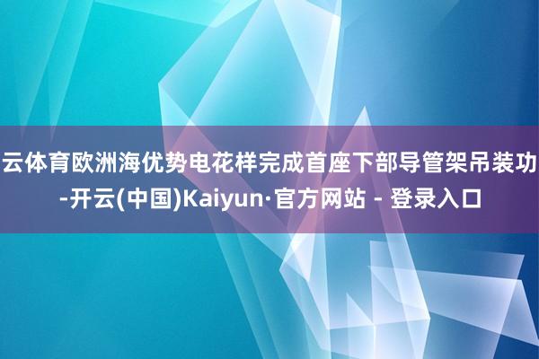 开云体育欧洲海优势电花样完成首座下部导管架吊装功课-开云(中国)Kaiyun·官方网站 - 登录入口