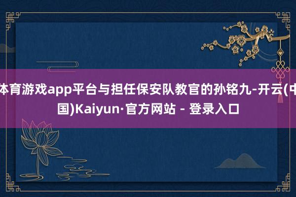 体育游戏app平台与担任保安队教官的孙铭九-开云(中国)Kaiyun·官方网站 - 登录入口