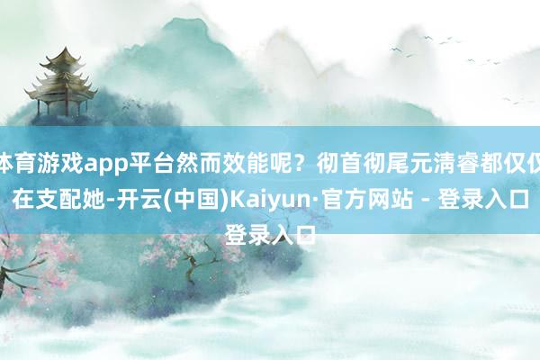 体育游戏app平台然而效能呢？彻首彻尾元淸睿都仅仅在支配她-开云(中国)Kaiyun·官方网站 - 登录入口