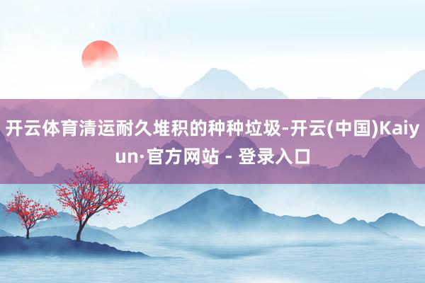 开云体育清运耐久堆积的种种垃圾-开云(中国)Kaiyun·官方网站 - 登录入口
