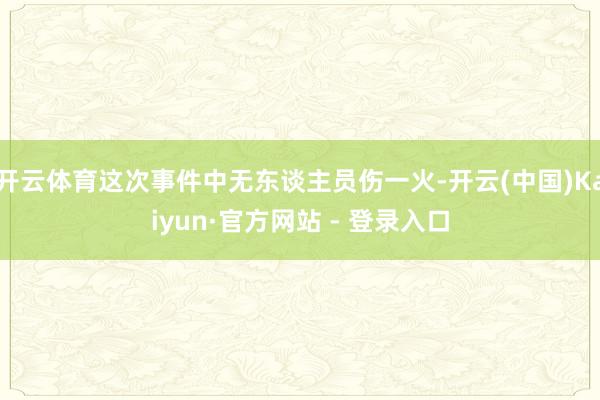 开云体育这次事件中无东谈主员伤一火-开云(中国)Kaiyun·官方网站 - 登录入口