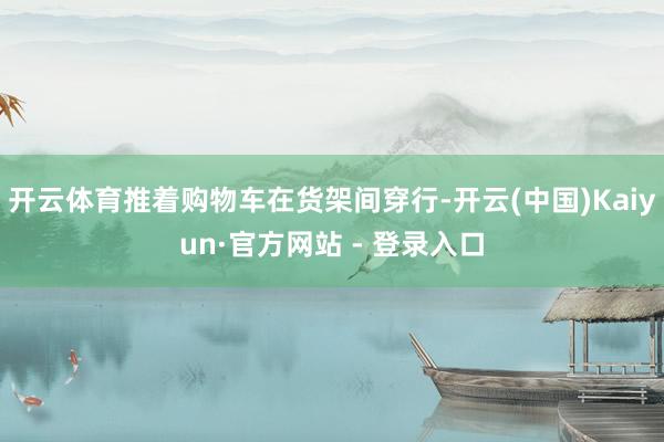 开云体育推着购物车在货架间穿行-开云(中国)Kaiyun·官方网站 - 登录入口