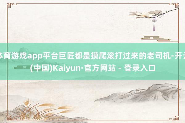 体育游戏app平台巨匠都是摸爬滚打过来的老司机-开云(中国)Kaiyun·官方网站 - 登录入口