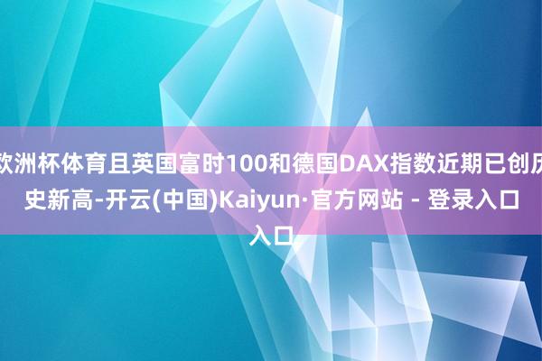 欧洲杯体育且英国富时100和德国DAX指数近期已创历史新高-开云(中国)Kaiyun·官方网站 - 登录入口